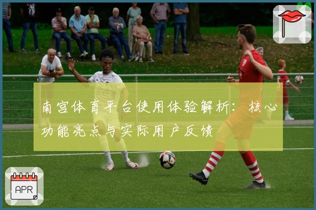 南宫体育平台使用体验解析：核心功能亮点与实际用户反馈