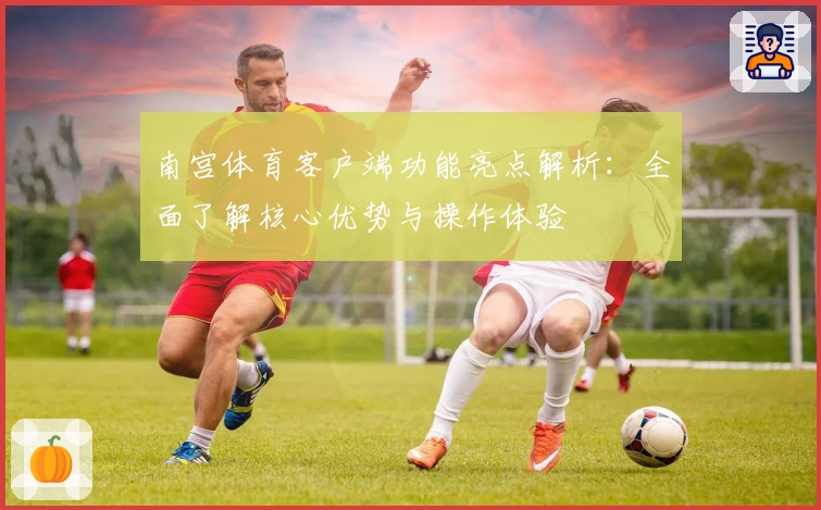 南宫体育客户端功能亮点解析：全面了解核心优势与操作体验