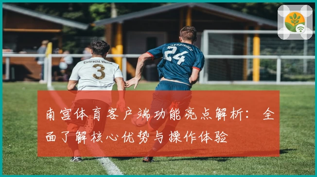 南宫体育客户端功能亮点解析：全面了解核心优势与操作体验