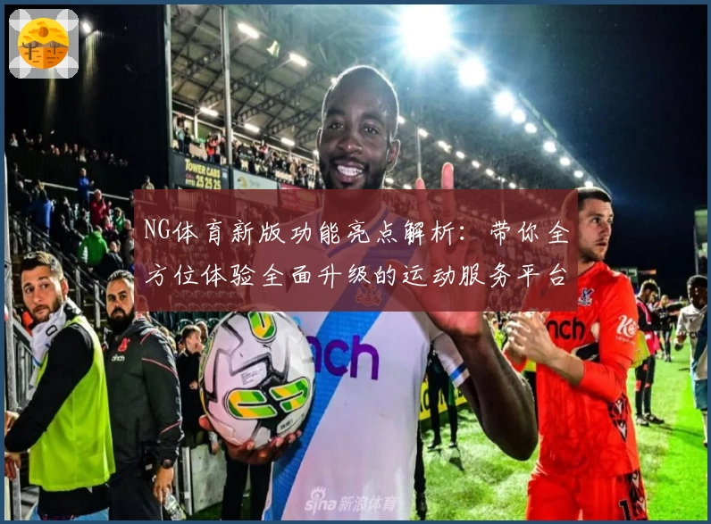 NG体育新版功能亮点解析：带你全方位体验全面升级的运动服务平台