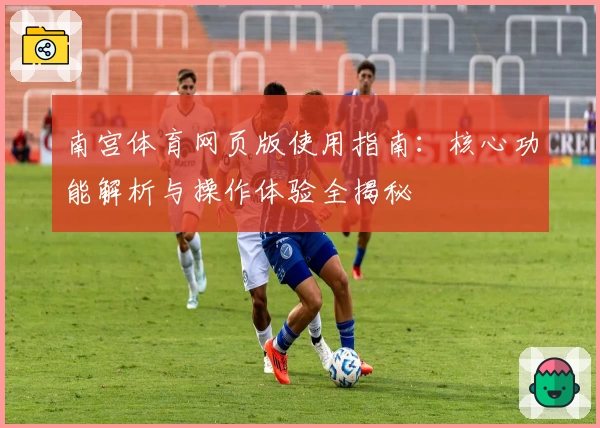 南宫体育网页版使用指南：核心功能解析与操作体验全揭秘