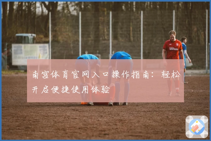 南宫体育官网入口操作指南：轻松开启便捷使用体验